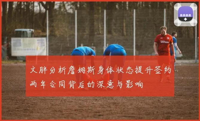 文胖分析詹姆斯身体状态提升签约两年合同背后的深意与影响