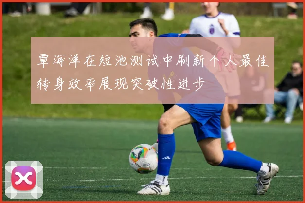 覃海洋在短池测试中刷新个人最佳转身效率展现突破性进步