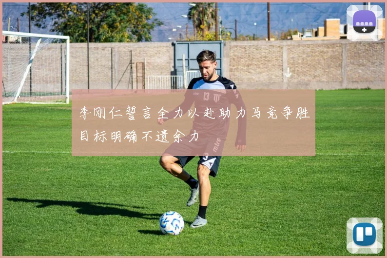 李刚仁誓言全力以赴助力马竞争胜目标明确不遗余力