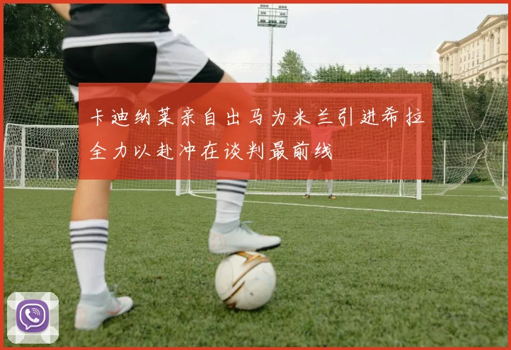 卡迪纳莱亲自出马为米兰引进希拉全力以赴冲在谈判最前线